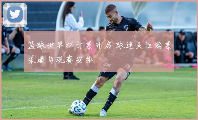 篮球世界杯订票开启 球迷关注购票渠道与观赛安排