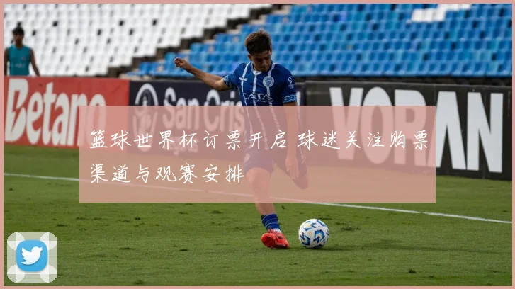 篮球世界杯订票开启 球迷关注购票渠道与观赛安排