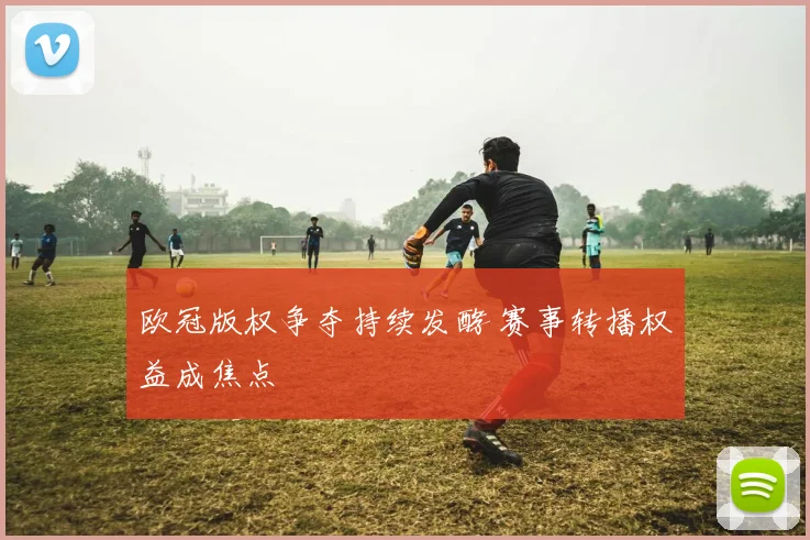 欧冠版权争夺持续发酵 赛事转播权益成焦点